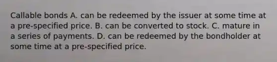 Callable bonds A. can be redeemed by the issuer at some time at a pre‐specified price. B. can be converted to stock. C. mature in a series of payments. D. can be redeemed by the bondholder at some time at a pre‐specified price.