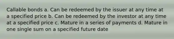 Callable bonds a. Can be redeemed by the issuer at any time at a specified price b. Can be redeemed by the investor at any time at a specified price c. Mature in a series of payments d. Mature in one single sum on a specified future date