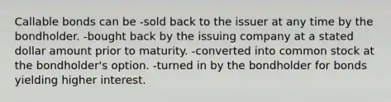 Callable bonds can be -sold back to the issuer at any time by the bondholder. -bought back by the issuing company at a stated dollar amount prior to maturity. -converted into common stock at the bondholder's option. -turned in by the bondholder for bonds yielding higher interest.