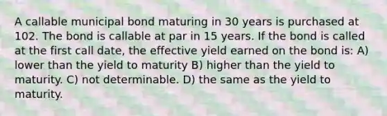 A callable municipal bond maturing in 30 years is purchased at 102. The bond is callable at par in 15 years. If the bond is called at the first call date, the effective yield earned on the bond is: A) lower than the yield to maturity B) higher than the yield to maturity. C) not determinable. D) the same as the yield to maturity.