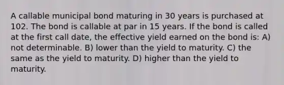 A callable municipal bond maturing in 30 years is purchased at 102. The bond is callable at par in 15 years. If the bond is called at the first call date, the effective yield earned on the bond is: A) not determinable. B) lower than the yield to maturity. C) the same as the yield to maturity. D) higher than the yield to maturity.