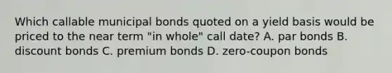 Which callable municipal bonds quoted on a yield basis would be priced to the near term "in whole" call date? A. par bonds B. discount bonds C. premium bonds D. zero-coupon bonds