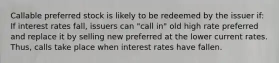 Callable preferred stock is likely to be redeemed by the issuer if: If interest rates fall, issuers can "call in" old high rate preferred and replace it by selling new preferred at the lower current rates. Thus, calls take place when interest rates have fallen.