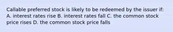 Callable preferred stock is likely to be redeemed by the issuer if: A. interest rates rise B. interest rates fall C. the common stock price rises D. the common stock price falls