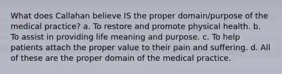 What does Callahan believe IS the proper domain/purpose of the medical practice? a. To restore and promote physical health. b. To assist in providing life meaning and purpose. c. To help patients attach the proper value to their pain and suffering. d. All of these are the proper domain of the medical practice.