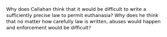 Why does Callahan think that it would be difficult to write a sufficiently precise law to permit euthanasia? Why does he think that no matter how carefully law is written, abuses would happen and enforcement would be difficult?