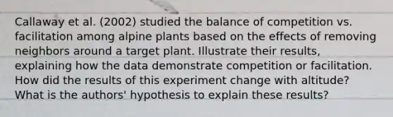 Callaway et al. (2002) studied the balance of competition vs. facilitation among alpine plants based on the effects of removing neighbors around a target plant. Illustrate their results, explaining how the data demonstrate competition or facilitation. How did the results of this experiment change with altitude? What is the authors' hypothesis to explain these results?