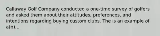 Callaway Golf Company conducted a one-time survey of golfers and asked them about their attitudes, preferences, and intentions regarding buying custom clubs. The is an example of a(n)...