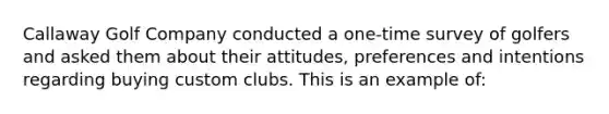 Callaway Golf Company conducted a one-time survey of golfers and asked them about their attitudes, preferences and intentions regarding buying custom clubs. This is an example of: