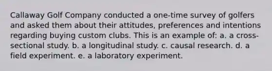 Callaway Golf Company conducted a one-time survey of golfers and asked them about their attitudes, preferences and intentions regarding buying custom clubs. This is an example of: a. a cross-sectional study. b. a longitudinal study. c. causal research. d. a field experiment. e. a laboratory experiment.