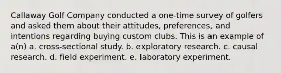 Callaway Golf Company conducted a one-time survey of golfers and asked them about their attitudes, preferences, and intentions regarding buying custom clubs. This is an example of a(n) a. cross-sectional study. b. exploratory research. c. causal research. d. field experiment. e. laboratory experiment.