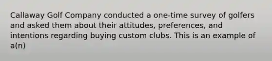 Callaway Golf Company conducted a one-time survey of golfers and asked them about their attitudes, preferences, and intentions regarding buying custom clubs. This is an example of a(n)