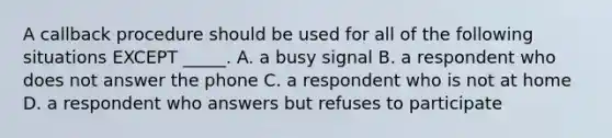 A callback procedure should be used for all of the following situations EXCEPT _____. A. a busy signal B. a respondent who does not answer the phone C. a respondent who is not at home D. a respondent who answers but refuses to participate