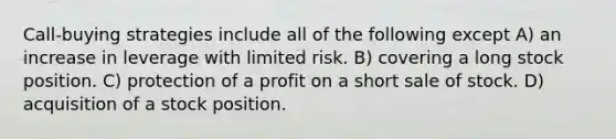 Call-buying strategies include all of the following except A) an increase in leverage with limited risk. B) covering a long stock position. C) protection of a profit on a short sale of stock. D) acquisition of a stock position.