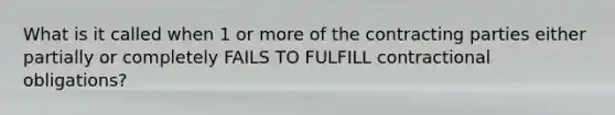 What is it called when 1 or more of the contracting parties either partially or completely FAILS TO FULFILL contractional obligations?
