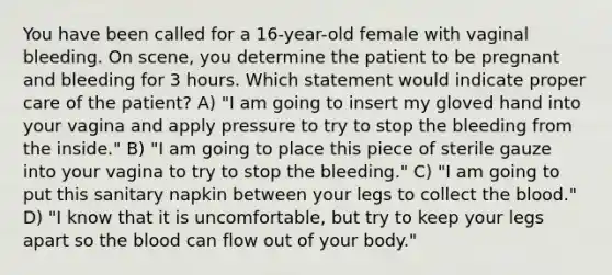 You have been called for a 16-year-old female with vaginal bleeding. On scene, you determine the patient to be pregnant and bleeding for 3 hours. Which statement would indicate proper care of the patient? A) "I am going to insert my gloved hand into your vagina and apply pressure to try to stop the bleeding from the inside." B) "I am going to place this piece of sterile gauze into your vagina to try to stop the bleeding." C) "I am going to put this sanitary napkin between your legs to collect the blood." D) "I know that it is uncomfortable, but try to keep your legs apart so the blood can flow out of your body."