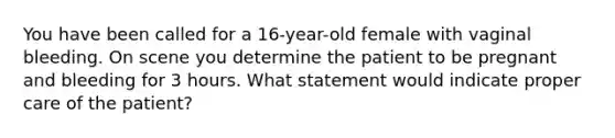 You have been called for a 16-year-old female with vaginal bleeding. On scene you determine the patient to be pregnant and bleeding for 3 hours. What statement would indicate proper care of the patient?