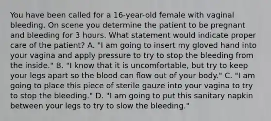 You have been called for a 16-year-old female with vaginal bleeding. On scene you determine the patient to be pregnant and bleeding for 3 hours. What statement would indicate proper care of the​ patient? A. ​"I am going to insert my gloved hand into your vagina and apply pressure to try to stop the bleeding from the​ inside." B. ​"I know that it is​ uncomfortable, but try to keep your legs apart so the blood can flow out of your​ body." C. ​"I am going to place this piece of sterile gauze into your vagina to try to stop the​ bleeding." D. ​"I am going to put this sanitary napkin between your legs to try to slow the​ bleeding."