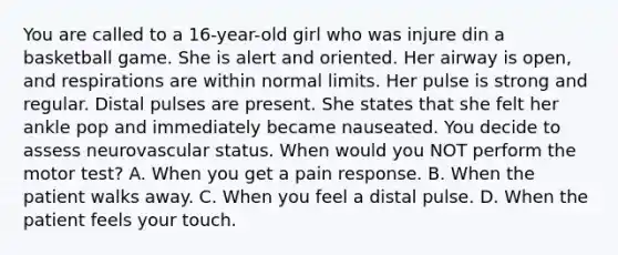 You are called to a 16-year-old girl who was injure din a basketball game. She is alert and oriented. Her airway is open, and respirations are within normal limits. Her pulse is strong and regular. Distal pulses are present. She states that she felt her ankle pop and immediately became nauseated. You decide to assess neurovascular status. When would you NOT perform the motor test? A. When you get a pain response. B. When the patient walks away. C. When you feel a distal pulse. D. When the patient feels your touch.