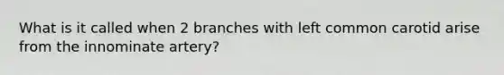 What is it called when 2 branches with left common carotid arise from the innominate artery?