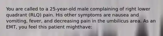 You are called to a​ 25-year-old male complaining of right lower quadrant​ (RLQ) pain. His other symptoms are nausea and​ vomiting, fever, and decreasing pain in the umbilicus area. As an​ EMT, you feel this patient might​have: