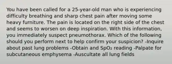 You have been called for a 25-year-old man who is experiencing difficulty breathing and sharp chest pain after moving some heavy furniture. The pain is located on the right side of the chest and seems to worsen on deep inspiration. With this information, you immediately suspect pneumothorax. Which of the following should you perform next to help confirm your suspicion? -Inquire about past lung problems -Obtain and SpO₂ reading -Palpate for subcutaneous emphysema -Auscultate all lung fields