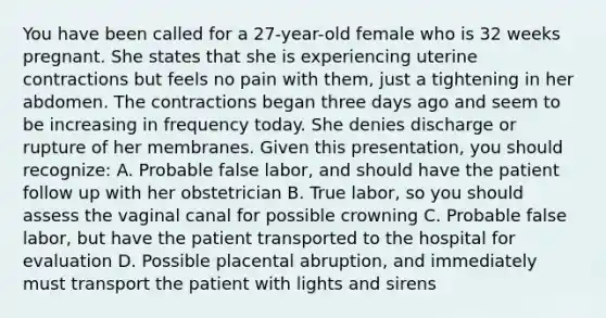 You have been called for a​ 27-year-old female who is 32 weeks pregnant. She states that she is experiencing uterine contractions but feels no pain with​ them, just a tightening in her abdomen. The contractions began three days ago and seem to be increasing in frequency today. She denies discharge or rupture of her membranes. Given this​ presentation, you should​ recognize: A. Probable false​ labor, and should have the patient follow up with her obstetrician B. True​ labor, so you should assess the vaginal canal for possible crowning C. Probable false​ labor, but have the patient transported to the hospital for evaluation D. Possible placental​ abruption, and immediately must transport the patient with lights and sirens