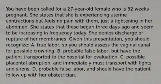 You have been called for a​ 27-year-old female who is 32 weeks pregnant. She states that she is experiencing uterine contractions but feels no pain with​ them, just a tightening in her abdomen. She states that these began three days ago and seem to be increasing in frequency today. She denies discharge or rupture of her membranes. Given this​ presentation, you should​ recognize: A. true​ labor, so you should assess the vaginal canal for possible crowning. B. probable false​ labor, but have the patient transported to the hospital for evaluation. C. possible placental​ abruption, and immediately must transport with lights and sirens. D. probable false​ labor, and should have the patient follow up with her obstetrician.