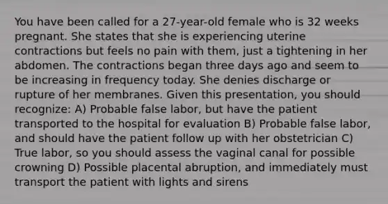 You have been called for a 27-year-old female who is 32 weeks pregnant. She states that she is experiencing uterine contractions but feels no pain with them, just a tightening in her abdomen. The contractions began three days ago and seem to be increasing in frequency today. She denies discharge or rupture of her membranes. Given this presentation, you should recognize: A) Probable false labor, but have the patient transported to the hospital for evaluation B) Probable false labor, and should have the patient follow up with her obstetrician C) True labor, so you should assess the vaginal canal for possible crowning D) Possible placental abruption, and immediately must transport the patient with lights and sirens