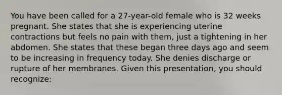 You have been called for a​ 27-year-old female who is 32 weeks pregnant. She states that she is experiencing uterine contractions but feels no pain with​ them, just a tightening in her abdomen. She states that these began three days ago and seem to be increasing in frequency today. She denies discharge or rupture of her membranes. Given this​ presentation, you should​ recognize: