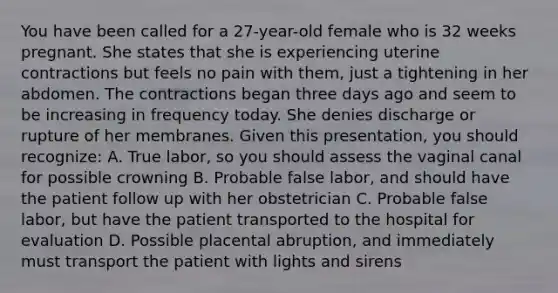 You have been called for a​ 27-year-old female who is 32 weeks pregnant. She states that she is experiencing uterine contractions but feels no pain with​ them, just a tightening in her abdomen. The contractions began three days ago and seem to be increasing in frequency today. She denies discharge or rupture of her membranes. Given this​ presentation, you should​ recognize: A. True​ labor, so you should assess the vaginal canal for possible crowning B. Probable false​ labor, and should have the patient follow up with her obstetrician C. Probable false​ labor, but have the patient transported to the hospital for evaluation D. Possible placental​ abruption, and immediately must transport the patient with lights and sirens