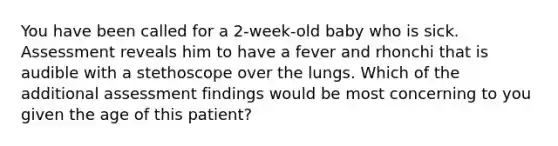 You have been called for a​ 2-week-old baby who is sick. Assessment reveals him to have a fever and rhonchi that is audible with a stethoscope over the lungs. Which of the additional assessment findings would be most concerning to you given the age of this​ patient?