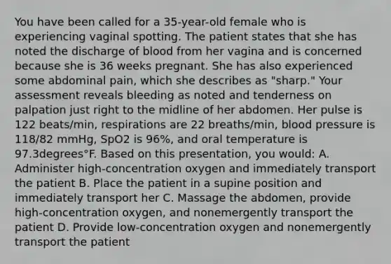 You have been called for a​ 35-year-old female who is experiencing vaginal spotting. The patient states that she has noted the discharge of blood from her vagina and is concerned because she is 36 weeks pregnant. She has also experienced some abdominal​ pain, which she describes as​ "sharp." Your assessment reveals bleeding as noted and tenderness on palpation just right to the midline of her abdomen. Her pulse is 122​ beats/min, respirations are 22​ breaths/min, blood pressure is​ 118/82 mmHg, SpO2 is​ 96%, and oral temperature is 97.3degrees°F. Based on this​ presentation, you​ would: A. Administer​ high-concentration oxygen and immediately transport the patient B. Place the patient in a supine position and immediately transport her C. Massage the​ abdomen, provide​ high-concentration oxygen, and nonemergently transport the patient D. Provide​ low-concentration oxygen and nonemergently transport the patient