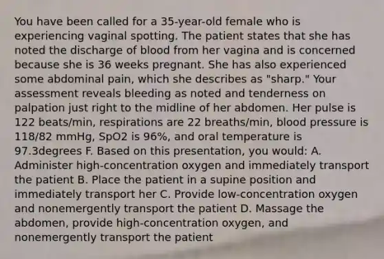 You have been called for a​ 35-year-old female who is experiencing vaginal spotting. The patient states that she has noted the discharge of blood from her vagina and is concerned because she is 36 weeks pregnant. She has also experienced some abdominal​ pain, which she describes as​ "sharp." Your assessment reveals bleeding as noted and tenderness on palpation just right to the midline of her abdomen. Her pulse is 122​ beats/min, respirations are 22​ breaths/min, blood pressure is​ 118/82 mmHg, SpO2 is​ 96%, and oral temperature is 97.3degrees F. Based on this​ presentation, you​ would: A. Administer​ high-concentration oxygen and immediately transport the patient B. Place the patient in a supine position and immediately transport her C. Provide​ low-concentration oxygen and nonemergently transport the patient D. Massage the​ abdomen, provide​ high-concentration oxygen, and nonemergently transport the patient