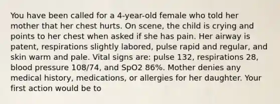 You have been called for a​ 4-year-old female who told her mother that her chest hurts. On​ scene, the child is crying and points to her chest when asked if she has pain. Her airway is​ patent, respirations slightly​ labored, pulse rapid and​ regular, and skin warm and pale. Vital signs​ are: pulse​ 132, respirations​ 28, blood pressure​ 108/74, and SpO2​ 86%. Mother denies any medical​ history, medications, or allergies for her daughter. Your first action would be​ to