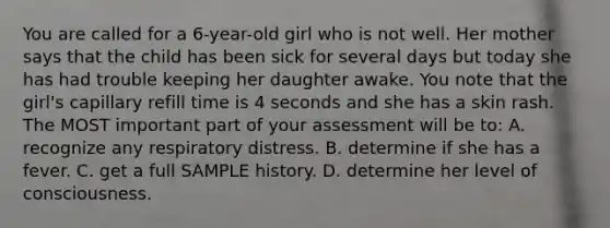 You are called for a​ 6-year-old girl who is not well. Her mother says that the child has been sick for several days but today she has had trouble keeping her daughter awake. You note that the​ girl's capillary refill time is 4 seconds and she has a skin rash. The MOST important part of your assessment will be​ to: A. recognize any respiratory distress. B. determine if she has a fever. C. get a full SAMPLE history. D. determine her level of consciousness.