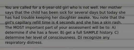 You are called for a 6-year-old girl who is not well. Her mother says that the child has been sick for several days but today she has had trouble keeping her daughter awake. You note that the girl's capillary refill time is 4 seconds and she has a skin rash. The MOST important part of your assessment will be to: A) determine if she has a fever. B) get a full SAMPLE history. C) determine her level of consciousness. D) recognize any respiratory distress.