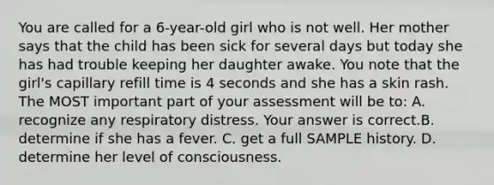 You are called for a​ 6-year-old girl who is not well. Her mother says that the child has been sick for several days but today she has had trouble keeping her daughter awake. You note that the​ girl's capillary refill time is 4 seconds and she has a skin rash. The MOST important part of your assessment will be​ to: A. recognize any respiratory distress. Your answer is correct.B. determine if she has a fever. C. get a full SAMPLE history. D. determine her level of consciousness.