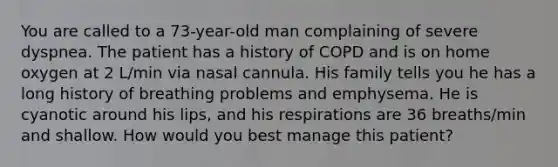 You are called to a 73-year-old man complaining of severe dyspnea. The patient has a history of COPD and is on home oxygen at 2 L/min via nasal cannula. His family tells you he has a long history of breathing problems and emphysema. He is cyanotic around his lips, and his respirations are 36 breaths/min and shallow. How would you best manage this patient?