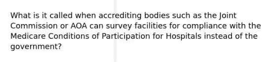 What is it called when accrediting bodies such as the Joint Commission or AOA can survey facilities for compliance with the Medicare Conditions of Participation for Hospitals instead of the government?