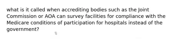 what is it called when accrediting bodies such as the Joint Commission or AOA can survey facilities for compliance with the Medicare conditions of participation for hospitals instead of the government?