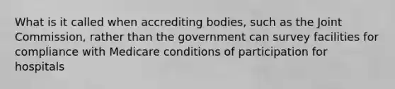 What is it called when accrediting bodies, such as the Joint Commission, rather than the government can survey facilities for compliance with Medicare conditions of participation for hospitals