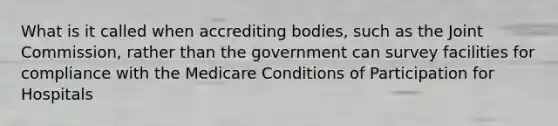 What is it called when accrediting bodies, such as the Joint Commission, rather than the government can survey facilities for compliance with the Medicare Conditions of Participation for Hospitals