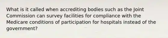 What is it called when accrediting bodies such as the Joint Commission can survey facilities for compliance with the Medicare conditions of participation for hospitals instead of the government?