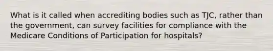 What is it called when accrediting bodies such as TJC, rather than the government, can survey facilities for compliance with the Medicare Conditions of Participation for hospitals?