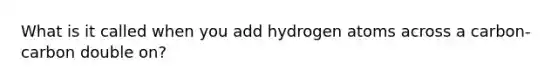 What is it called when you add hydrogen atoms across a carbon-carbon double on?