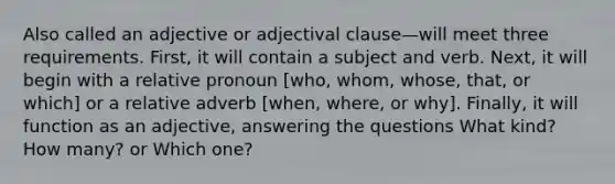 Also called an adjective or adjectival clause—will meet three requirements. First, it will contain a subject and verb. Next, it will begin with a relative pronoun [who, whom, whose, that, or which] or a relative adverb [when, where, or why]. Finally, it will function as an adjective, answering the questions What kind? How many? or Which one?