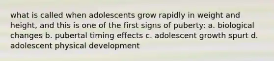 what is called when adolescents grow rapidly in weight and height, and this is one of the first signs of puberty: a. biological changes b. pubertal timing effects c. adolescent growth spurt d. adolescent physical development