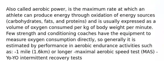 Also called aerobic power, is the maximum rate at which an athlete can produce energy through oxidation of energy sources (carbohydrates, fats, and proteins) and is usually expressed as a volume of oxygen consumed per kg of body weight per minute. Few strength and conditioning coaches have the equipment to measure oxygen consumption directly, so generally it is estimated by performance in aerobic endurance activities such as: -1 mile (1.6km) or longer -maximal aerobic speed test (MAS) -Yo-YO intermittent recovery tests