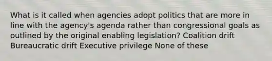 What is it called when agencies adopt politics that are more in line with the agency's agenda rather than congressional goals as outlined by the original enabling legislation? Coalition drift Bureaucratic drift Executive privilege None of these